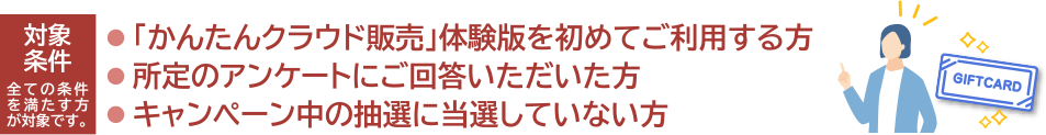 ・「かんたんクラウド販売」体験版を初めて利用すること ・所定のアンケートにご回答すること ・ほかの抽選で当選となっていないこと