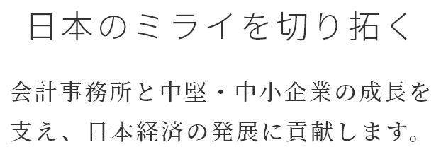 日本のミライを切り拓く 会計事務所と中堅・中小企業の成長を支え、日本経済の発展に貢献します。