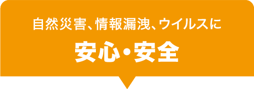 自然災害、情報漏洩、ウイルスに 安心・安全 自然災害、情報漏洩、ウイルスに 安心・安全
