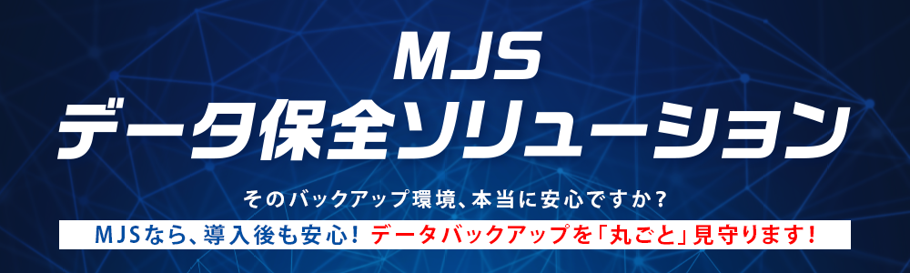 MJSデータ保全ソリューション　そのバックアップ環境、本当に安心ですか？MJSなら、導入後も安心！データバックアップを「丸ごと」見守ります！