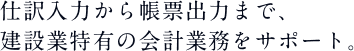 仕訳入力から帳票出力まで、建設業特有の会計業務をサポート。 