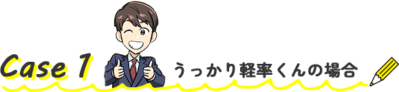 Case1 うっかり軽率くんの場合