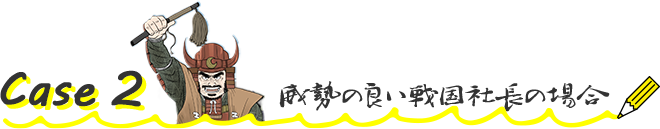 Case2 威勢の良い戦国社長の場合