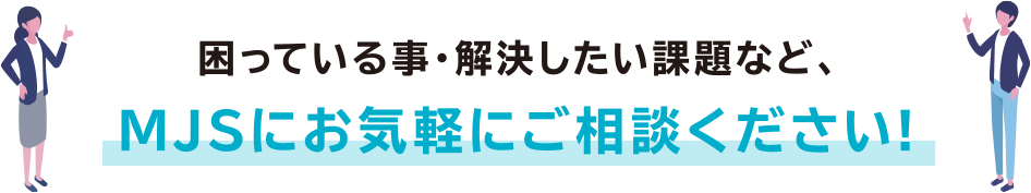 困っている事・解決したい課題など、MJSにお気軽にご相談ください!