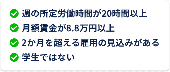 週の所定労働時間が20時間以上 月額賃金が8.8万円以上 2ヶ月を超える雇用の見込みがある 学生ではない