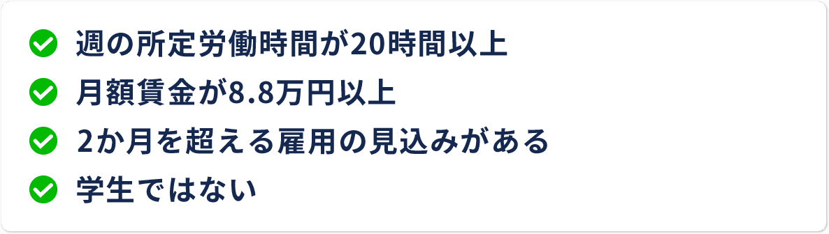 週の所定労働時間が20時間以上 月額賃金が8.8万円以上 2ヶ月を超える雇用の見込みがある 学生ではない